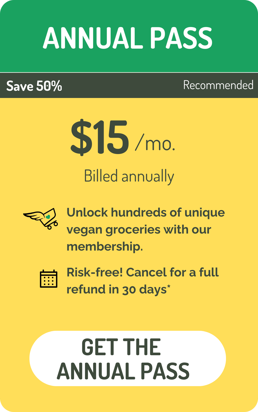 Annual membership to Everyday Vegan Discount Club. Unlock hundreds of unique vegan groceries with our membership. Risk-Free. Cancel for a full refund in 30 days. Terms Apply.